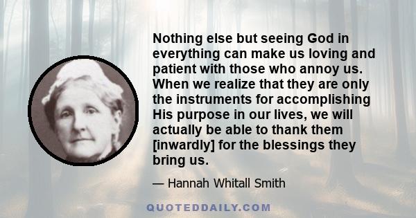 Nothing else but seeing God in everything can make us loving and patient with those who annoy us. When we realize that they are only the instruments for accomplishing His purpose in our lives, we will actually be able