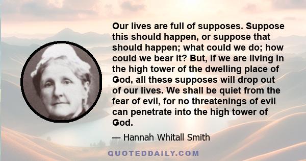 Our lives are full of supposes. Suppose this should happen, or suppose that should happen; what could we do; how could we bear it? But, if we are living in the high tower of the dwelling place of God, all these supposes 