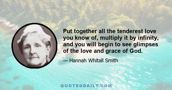 Put together all the tenderest love you know of, multiply it by infinity, and you will begin to see glimpses of the love and grace of God.