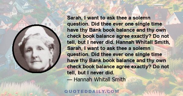 Sarah, I want to ask thee a solemn question. Did thee ever one single time have thy Bank book balance and thy own check book balance agree exactly? Do not tell, but I never did. Hannah Whitall Smith, Sarah, I want to