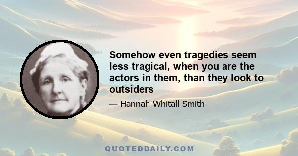 Somehow even tragedies seem less tragical, when you are the actors in them, than they look to outsiders