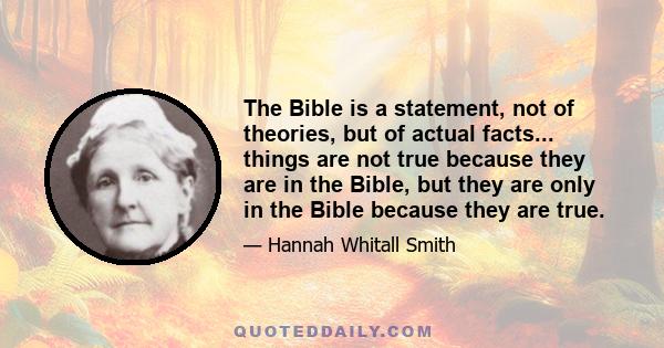 The Bible is a statement, not of theories, but of actual facts... things are not true because they are in the Bible, but they are only in the Bible because they are true.