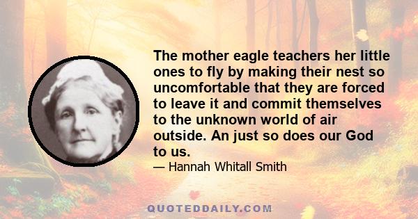 The mother eagle teachers her little ones to fly by making their nest so uncomfortable that they are forced to leave it and commit themselves to the unknown world of air outside. An just so does our God to us.