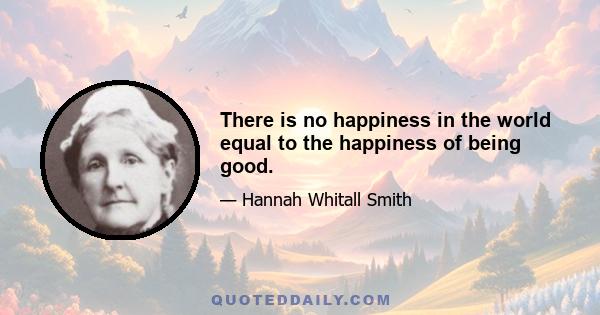 There is no happiness in the world equal to the happiness of being good.