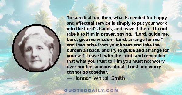 To sum it all up, then, what is needed for happy and effectual service is simply to put your work into the Lord's hands, and leave it there. Do not take it to Him in prayer, saying, “Lord, guide me, Lord, give me