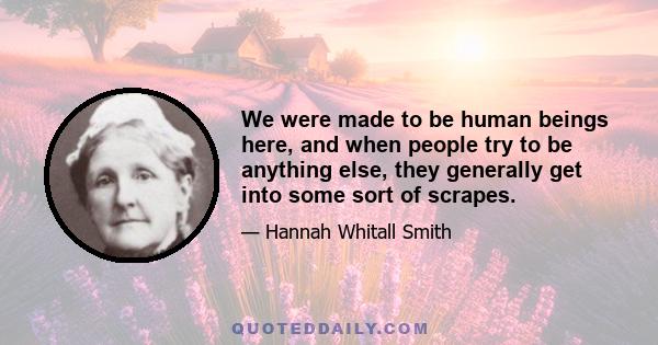 We were made to be human beings here, and when people try to be anything else, they generally get into some sort of scrapes.