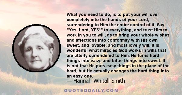 What you need to do, is to put your will over completely into the hands of your Lord, surrendering to Him the entire control of it. Say, Yes, Lord, YES! to everything, and trust Him to work in you to will, as to bring