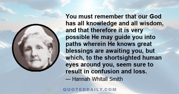 You must remember that our God has all knowledge and all wisdom, and that therefore it is very possible He may guide you into paths wherein He knows great blessings are awaiting you, but which, to the shortsighted human 