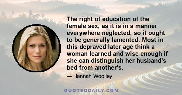 The right of education of the female sex, as it is in a manner everywhere neglected, so it ought to be generally lamented. Most in this depraved later age think a woman learned and wise enough if she can distinguish her 