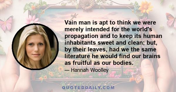 Vain man is apt to think we were merely intended for the world's propagation and to keep its human inhabitants sweet and clean; but, by their leaves, had we the same literature he would find our brains as fruitful as