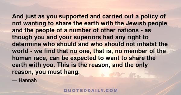 And just as you supported and carried out a policy of not wanting to share the earth with the Jewish people and the people of a number of other nations - as though you and your superiors had any right to determine who