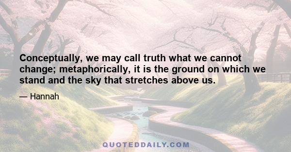 Conceptually, we may call truth what we cannot change; metaphorically, it is the ground on which we stand and the sky that stretches above us.