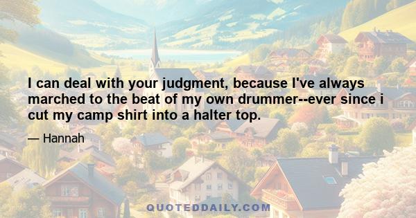 I can deal with your judgment, because I've always marched to the beat of my own drummer--ever since i cut my camp shirt into a halter top.