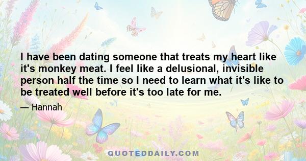 I have been dating someone that treats my heart like it's monkey meat. I feel like a delusional, invisible person half the time so I need to learn what it's like to be treated well before it's too late for me.