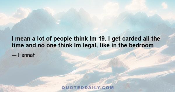 I mean a lot of people think Im 19. I get carded all the time and no one think Im legal, like in the bedroom