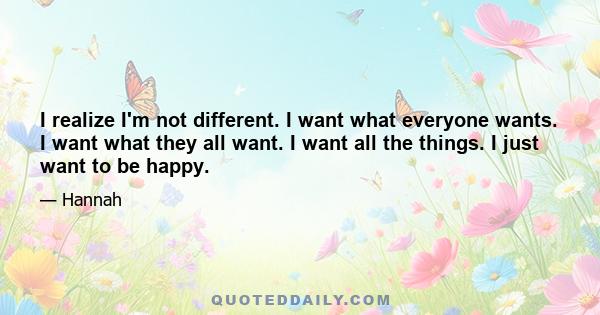 I realize I'm not different. I want what everyone wants. I want what they all want. I want all the things. I just want to be happy.