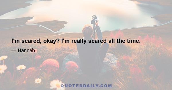 I'm scared, okay? I'm really scared all the time.