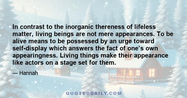 In contrast to the inorganic thereness of lifeless matter, living beings are not mere appearances. To be alive means to be possessed by an urge toward self-display which answers the fact of one’s own appearingness.