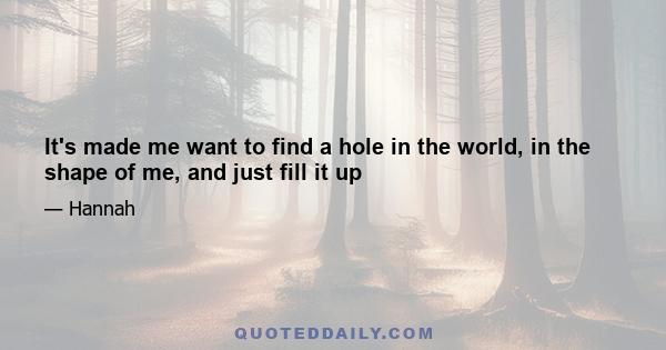 It's made me want to find a hole in the world, in the shape of me, and just fill it up