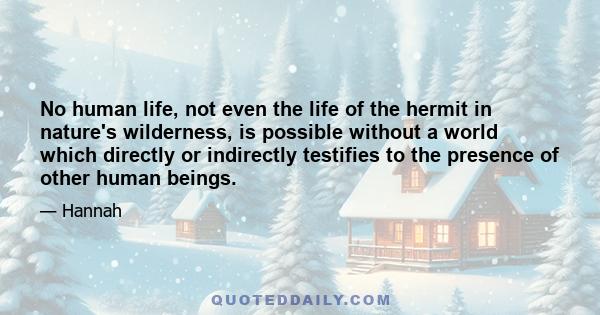 No human life, not even the life of the hermit in nature's wilderness, is possible without a world which directly or indirectly testifies to the presence of other human beings.