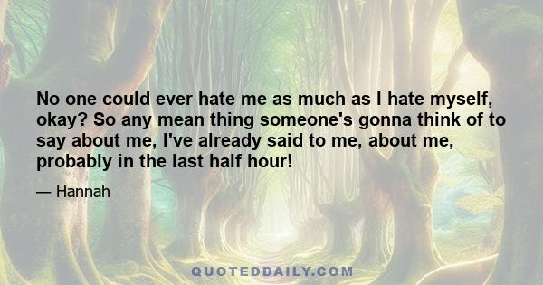 No one could ever hate me as much as I hate myself, okay? So any mean thing someone's gonna think of to say about me, I've already said to me, about me, probably in the last half hour!