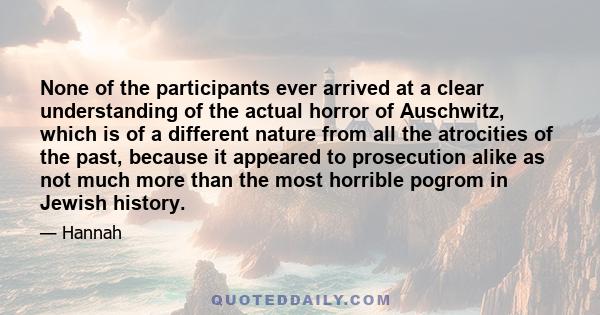 None of the participants ever arrived at a clear understanding of the actual horror of Auschwitz, which is of a different nature from all the atrocities of the past, because it appeared to prosecution alike as not much