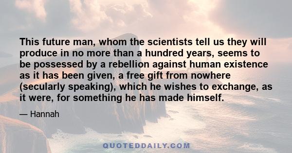 This future man, whom the scientists tell us they will produce in no more than a hundred years, seems to be possessed by a rebellion against human existence as it has been given, a free gift from nowhere (secularly