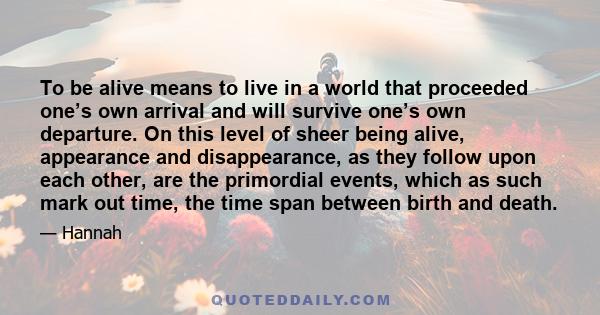 To be alive means to live in a world that proceeded one’s own arrival and will survive one’s own departure. On this level of sheer being alive, appearance and disappearance, as they follow upon each other, are the