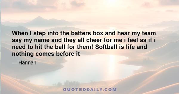 When I step into the batters box and hear my team say my name and they all cheer for me i feel as if i need to hit the ball for them! Softball is life and nothing comes before it