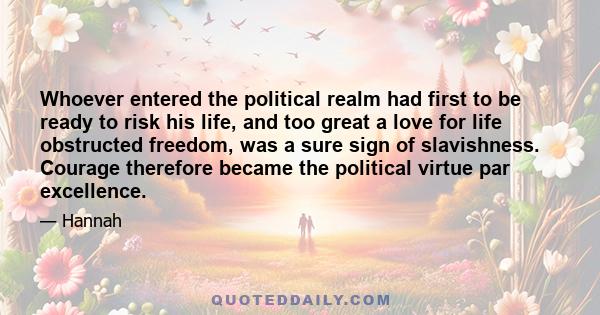 Whoever entered the political realm had first to be ready to risk his life, and too great a love for life obstructed freedom, was a sure sign of slavishness. Courage therefore became the political virtue par excellence.