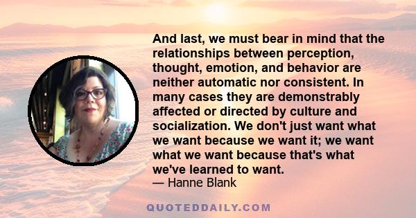 And last, we must bear in mind that the relationships between perception, thought, emotion, and behavior are neither automatic nor consistent. In many cases they are demonstrably affected or directed by culture and