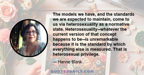 The models we have, and the standards we are expected to maintain, come to us via heterosexuality as a normative state. Heterosexuality--whatever the current version of that concept happens to be--is unremarkable