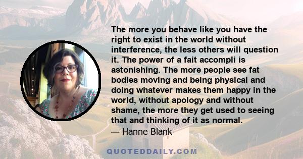 The more you behave like you have the right to exist in the world without interference, the less others will question it. The power of a fait accompli is astonishing. The more people see fat bodies moving and being