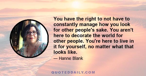 You have the right to not have to constantly manage how you look for other people's sake. You aren't here to decorate the world for other people. You're here to live in it for yourself, no matter what that looks like.