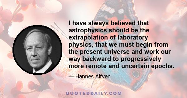 I have always believed that astrophysics should be the extrapolation of laboratory physics, that we must begin from the present universe and work our way backward to progressively more remote and uncertain epochs.