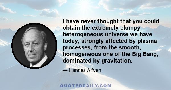 I have never thought that you could obtain the extremely clumpy, heterogeneous universe we have today, strongly affected by plasma processes, from the smooth, homogeneous one of the Big Bang, dominated by gravitation.