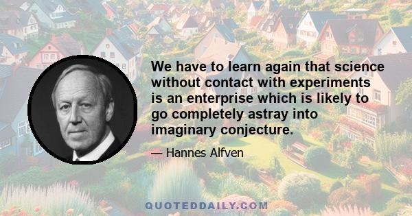 We have to learn again that science without contact with experiments is an enterprise which is likely to go completely astray into imaginary conjecture.