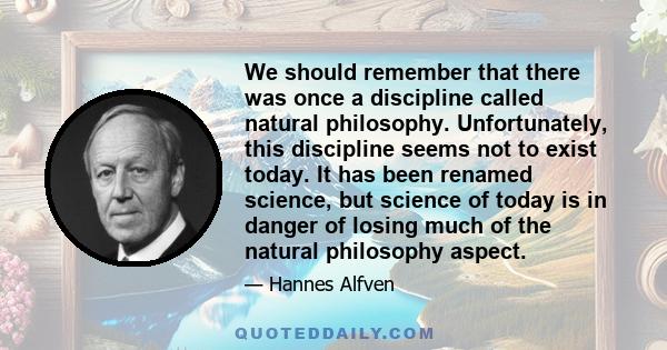 We should remember that there was once a discipline called natural philosophy. Unfortunately, this discipline seems not to exist today. It has been renamed science, but science of today is in danger of losing much of