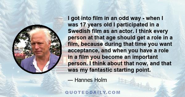 I got into film in an odd way - when I was 17 years old I participated in a Swedish film as an actor. I think every person at that age should get a role in a film, because during that time you want acceptance, and when