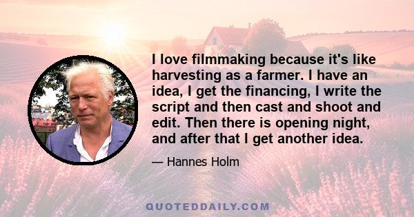 I love filmmaking because it's like harvesting as a farmer. I have an idea, I get the financing, I write the script and then cast and shoot and edit. Then there is opening night, and after that I get another idea.