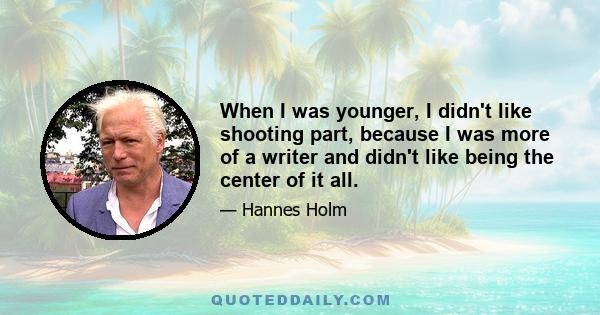 When I was younger, I didn't like shooting part, because I was more of a writer and didn't like being the center of it all.