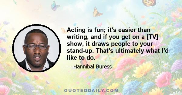 Acting is fun; it's easier than writing, and if you get on a [TV] show, it draws people to your stand-up. That's ultimately what I'd like to do.