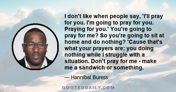 I don't like when people say, 'I'll pray for you. I'm going to pray for you. Praying for you.' You're going to pray for me? So you're going to sit at home and do nothing? 'Cause that's what your prayers are; you doing