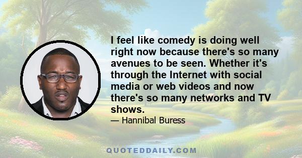 I feel like comedy is doing well right now because there's so many avenues to be seen. Whether it's through the Internet with social media or web videos and now there's so many networks and TV shows.