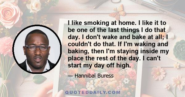 I like smoking at home. I like it to be one of the last things I do that day. I don't wake and bake at all; I couldn't do that. If I'm waking and baking, then I'm staying inside my place the rest of the day. I can't