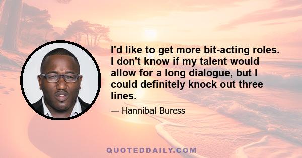 I'd like to get more bit-acting roles. I don't know if my talent would allow for a long dialogue, but I could definitely knock out three lines.