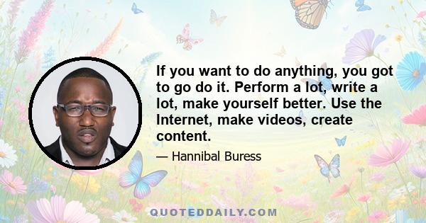 If you want to do anything, you got to go do it. Perform a lot, write a lot, make yourself better. Use the Internet, make videos, create content.