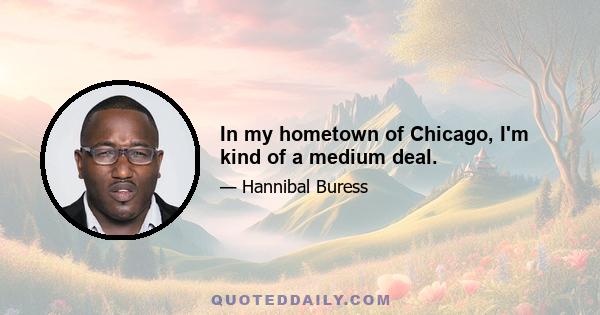 In my hometown of Chicago, I'm kind of a medium deal.