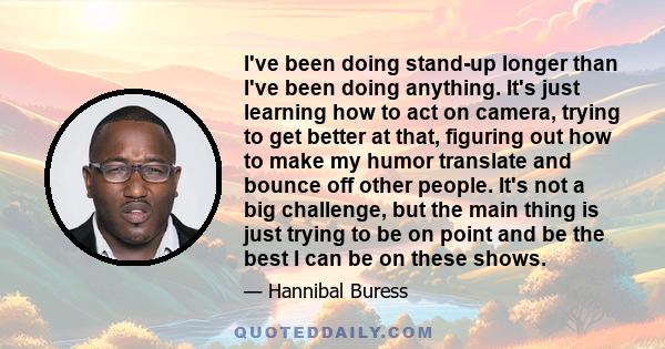 I've been doing stand-up longer than I've been doing anything. It's just learning how to act on camera, trying to get better at that, figuring out how to make my humor translate and bounce off other people. It's not a