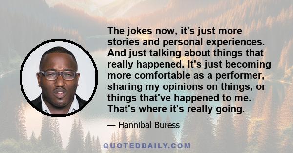 The jokes now, it's just more stories and personal experiences. And just talking about things that really happened. It's just becoming more comfortable as a performer, sharing my opinions on things, or things that've